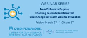 WEBINAR SERIES From Problem to Purpose: Choosing Research Questions That Drive Change in Firearm Violence Prevention Friday, March 27 | 1:00 pm ET