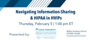 Navigating Information-Sharing and HIPAA in HVIPs, Thursday, February 5 at 1:00 pm Eastern. Presented by the Kaiser Permanente Center for Gun Violence Research and Education, and the Milken Institute School of Public Health at George Washington University.